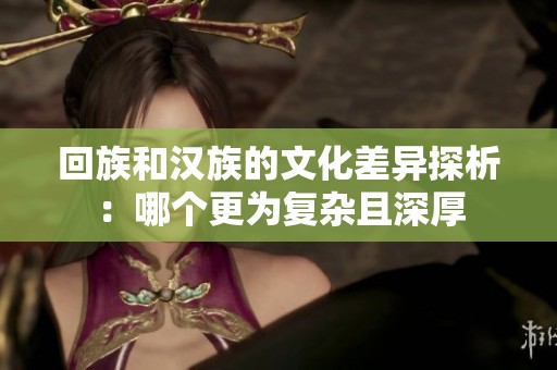 回族和汉族的文化差异探析：哪个更为复杂且深厚