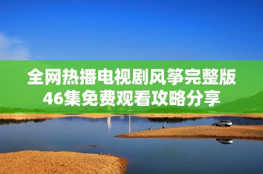 全网热播电视剧风筝完整版46集免费观看攻略分享