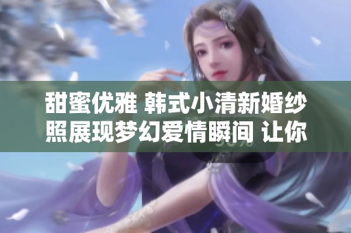 甜蜜优雅 韩式小清新婚纱照展现梦幻爱情瞬间 让你感受不一样的浪漫风格