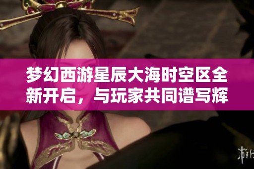 梦幻西游星辰大海时空区全新开启，与玩家共同谱写辉煌传奇的新篇章