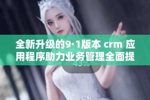 全新升级的9·1版本 crm 应用程序助力业务管理全面提升