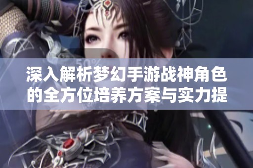深入解析梦幻手游战神角色的全方位培养方案与实力提升技巧详解