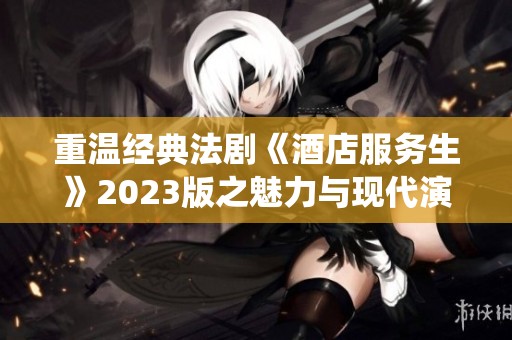 重温经典法剧《酒店服务生》2023版之魅力与现代演绎