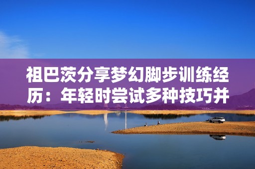 祖巴茨分享梦幻脚步训练经历：年轻时尝试多种技巧并持续练习