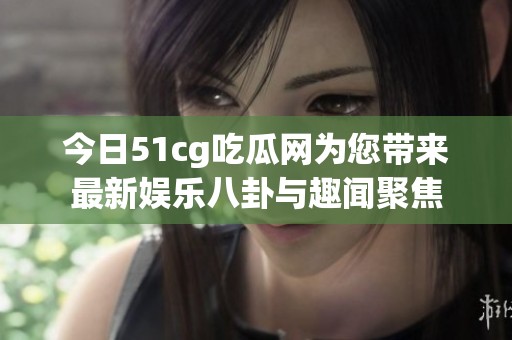 今日51cg吃瓜网为您带来最新娱乐八卦与趣闻聚焦