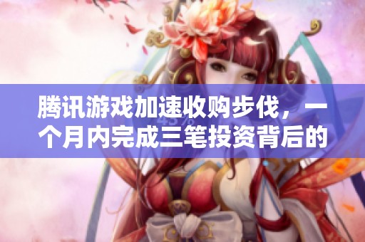 腾讯游戏加速收购步伐，一个月内完成三笔投资背后的战略考量与行业前景分析