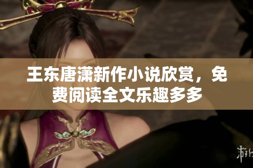 王东唐潇新作小说欣赏，免费阅读全文乐趣多多