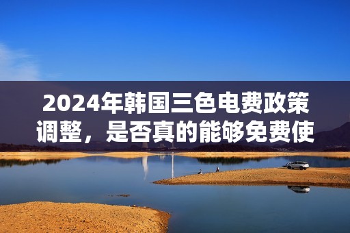 2024年韩国三色电费政策调整，是否真的能够免费使用？