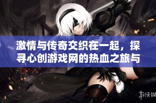 激情与传奇交织在一起，探寻心创游戏网的热血之旅与卓越成就
