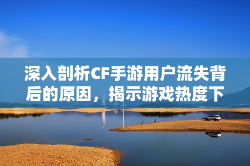深入剖析CF手游用户流失背后的原因，揭示游戏热度下降的多重因素与影响