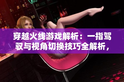 穿越火线游戏解析：一指驾驭与视角切换技巧全解析，尽显玩家实力与策略！