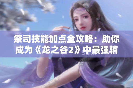 祭司技能加点全攻略：助你成为《龙之谷2》中最强辅助角色的详细指南