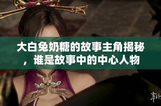 大白兔奶糖的故事主角揭秘，谁是故事中的中心人物