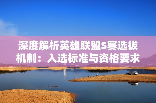 深度解析英雄联盟S赛选拔机制：入选标准与资格要求全面概述