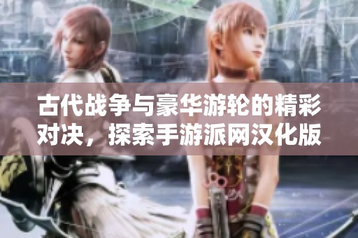 古代战争与豪华游轮的精彩对决，探索手游派网汉化版的全新旅程