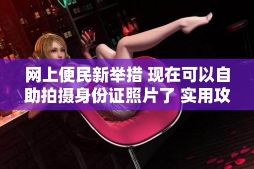 网上便民新举措 现在可以自助拍摄身份证照片了 实用攻略分享给你