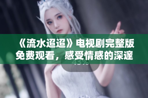 《流水迢迢》电视剧完整版免费观看，感受情感的深邃与人生的波澜