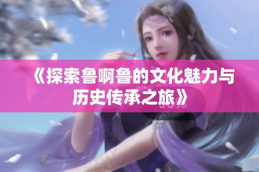 《探索鲁啊鲁的文化魅力与历史传承之旅》