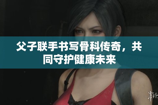 父子联手书写骨科传奇，共同守护健康未来