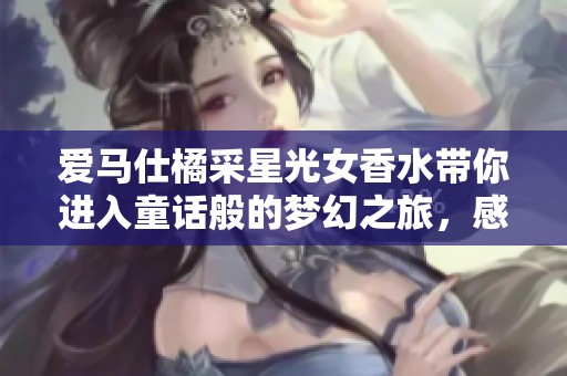 爱马仕橘采星光女香水带你进入童话般的梦幻之旅，感受法国木质花香的海洋龙涎魅力