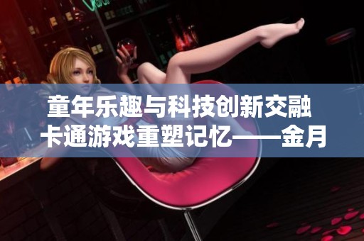 童年乐趣与科技创新交融 卡通游戏重塑记忆——金月亮手游探索之旅