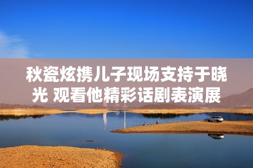 秋瓷炫携儿子现场支持于晓光 观看他精彩话剧表演展现全新魅力