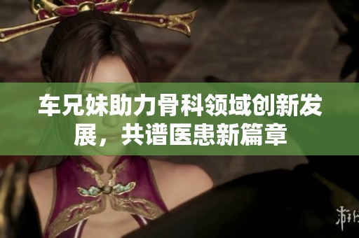 车兄妹助力骨科领域创新发展，共谱医患新篇章