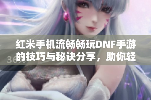 红米手机流畅畅玩DNF手游的技巧与秘诀分享，助你轻松提升游戏体验