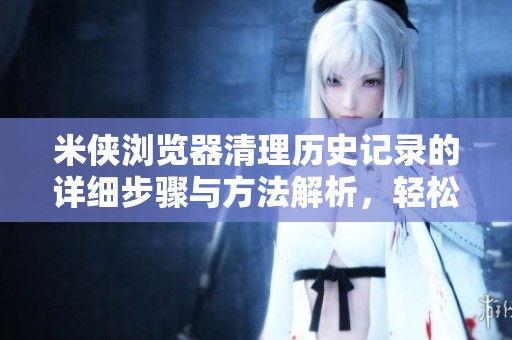 米侠浏览器清理历史记录的详细步骤与方法解析，轻松保护你的隐私安全