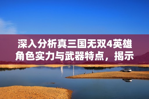 深入分析真三国无双4英雄角色实力与武器特点，揭示谁是游戏中最强英雄的秘密