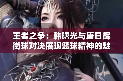 王者之争：韩曙光与唐日辉街球对决展现篮球精神的魅力与热情
