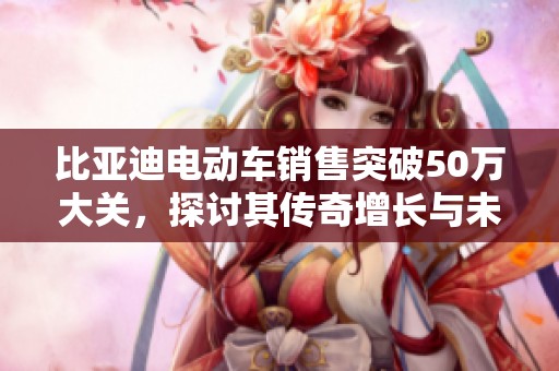 比亚迪电动车销售突破50万大关，探讨其传奇增长与未来发展趋势