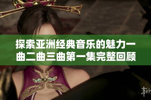 探索亚洲经典音乐的魅力一曲二曲三曲第一集完整回顾