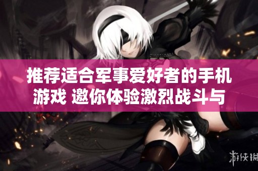 推荐适合军事爱好者的手机游戏 邀你体验激烈战斗与战略挑战