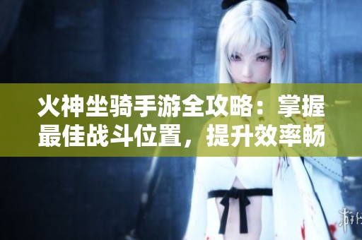 火神坐骑手游全攻略：掌握最佳战斗位置，提升效率畅玩游戏的终极技巧