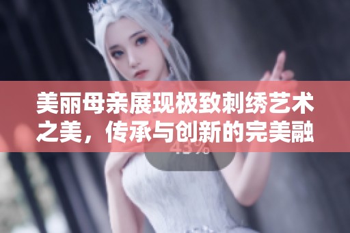 美丽母亲展现极致刺绣艺术之美，传承与创新的完美融合