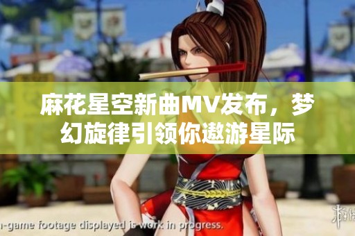 麻花星空新曲MV发布，梦幻旋律引领你遨游星际