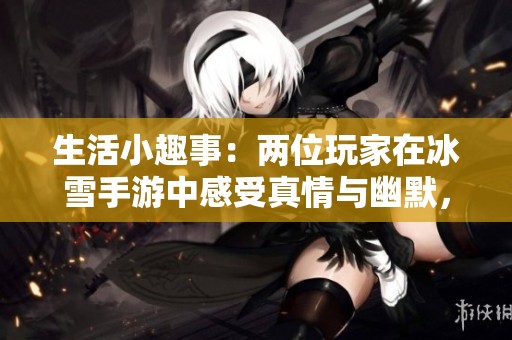 生活小趣事：两位玩家在冰雪手游中感受真情与幽默，让人捧腹的无被子生活点滴