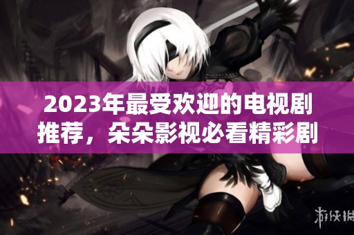 2023年最受欢迎的电视剧推荐，朵朵影视必看精彩剧集