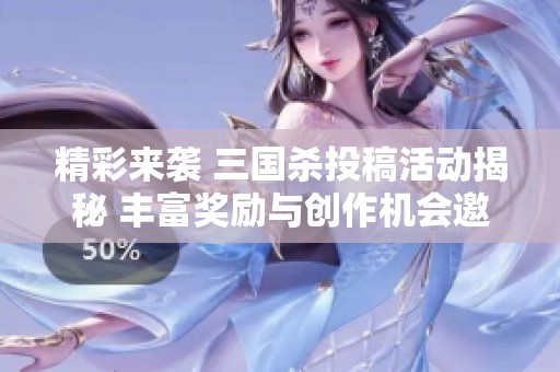 精彩来袭 三国杀投稿活动揭秘 丰富奖励与创作机会邀你探索新天地