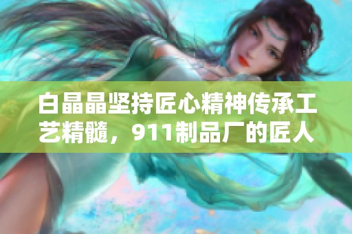 白晶晶坚持匠心精神传承工艺精髓，911制品厂的匠人故事与游戏攻略分享