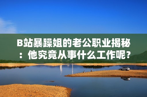 B站暴躁姐的老公职业揭秘：他究竟从事什么工作呢？