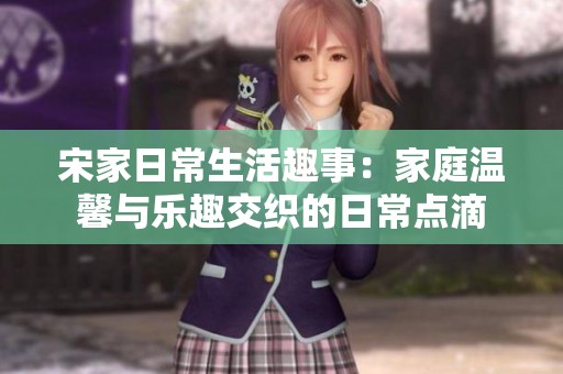 宋家日常生活趣事：家庭温馨与乐趣交织的日常点滴