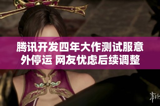 腾讯开发四年大作测试服意外停运 网友忧虑后续调整可能导致游戏消失