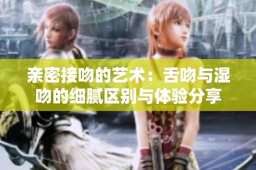亲密接吻的艺术：舌吻与湿吻的细腻区别与体验分享