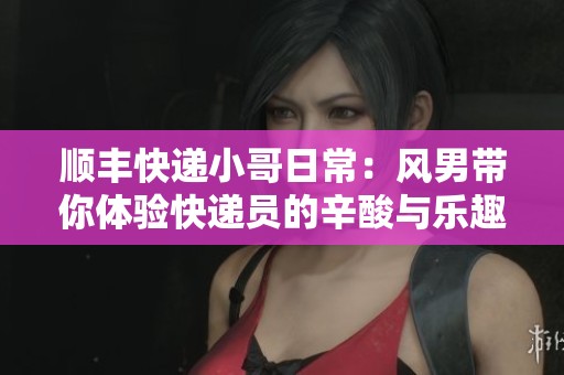 顺丰快递小哥日常：风男带你体验快递员的辛酸与乐趣