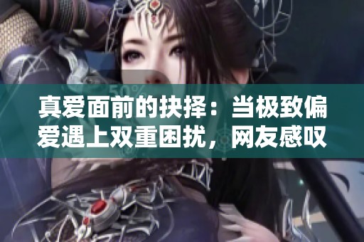 真爱面前的抉择：当极致偏爱遇上双重困扰，网友感叹选择之难