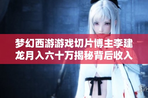 梦幻西游游戏切片博主李建龙月入六十万揭秘背后收入来源与发展历程