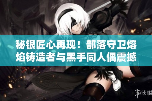 秘银匠心再现！部落守卫熔焰铸造者与黑手同人偶震撼上线引发热议