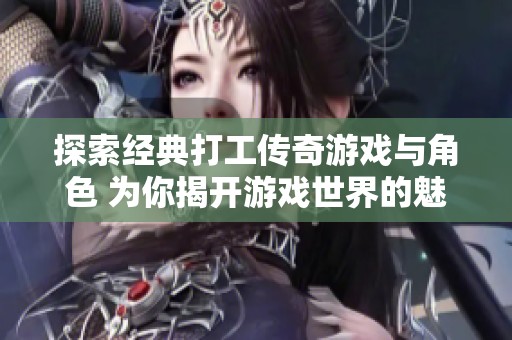 探索经典打工传奇游戏与角色 为你揭开游戏世界的魅力与乐趣